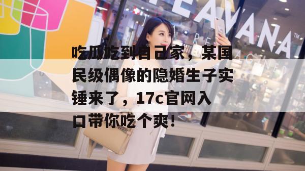 吃瓜吃到自己家,某国民级偶像的隐婚生子实锤来了,17c官网入口带你吃个爽! 第1张 吃瓜吃到自己家,某国民级偶像的隐婚生子实锤来了,17c官网入口带你吃个爽! 第1张