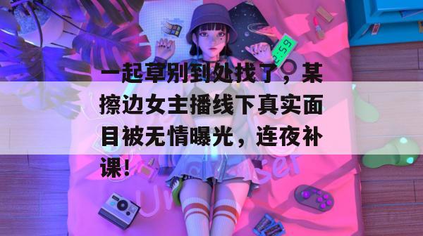 一起草别到处找了,某擦边女主播线下真实面目被无情曝光,连夜补课! 第1张 一起草别到处找了,某擦边女主播线下真实面目被无情曝光,连夜补课! 第1张