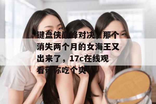 键盘侠巅峰对决，那个消失两个月的女海王又出来了，17c在线观看带你吃个爽！  第1张