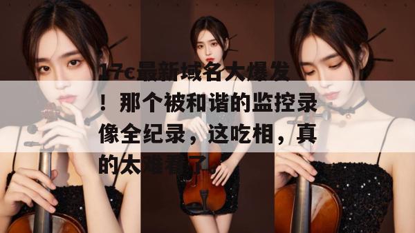 17c最新域名大爆发!那个被和谐的监控录像全纪录,这吃相,真的太难看了。 第1张 17c最新域名大爆发!那个被和谐的监控录像全纪录,这吃相,真的太难看了。 第1张