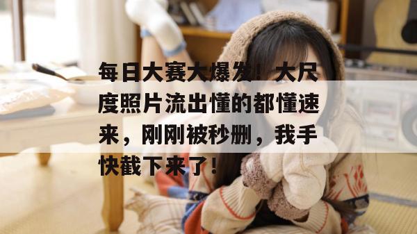 每日大赛大爆发!大尺度照片流出懂的都懂速来,刚刚被秒删,我手快截下来了! 第1张 每日大赛大爆发!大尺度照片流出懂的都懂速来,刚刚被秒删,我手快截下来了! 第1张