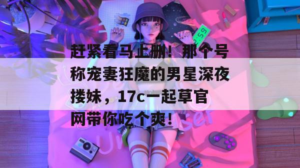 赶紧看马上删！那个号称宠妻狂魔的男星深夜搂妹，17c一起草官网带你吃个爽！  第1张