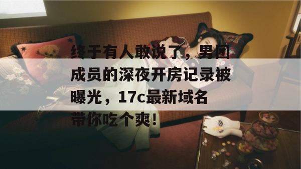 终于有人敢说了,男团成员的深夜开房记录被曝光,17c最新域名带你吃个爽! 第1张 终于有人敢说了,男团成员的深夜开房记录被曝光,17c最新域名带你吃个爽! 第1张