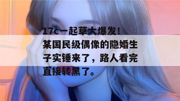 17c一起草大爆发！某国民级偶像的隐婚生子实锤来了，路人看完直接转黑了。  第1张
