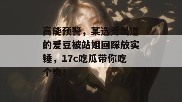 高能预警，某选秀出道的爱豆被站姐回踩放实锤，17c吃瓜带你吃个爽！  第1张