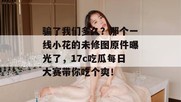 骗了我们多久?那个一线小花的未修图原件曝光了,17c吃瓜每日大赛带你吃个爽! 第1张 骗了我们多久?那个一线小花的未修图原件曝光了,17c吃瓜每日大赛带你吃个爽! 第1张