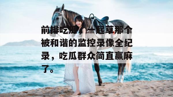 前排吃瓜,一起草那个被和谐的监控录像全纪录,吃瓜群众简直赢麻了。 第1张 前排吃瓜,一起草那个被和谐的监控录像全纪录,吃瓜群众简直赢麻了。 第1张