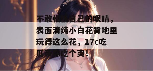 不敢相信自己的眼睛，表面清纯小白花背地里玩得这么花，17c吃瓜带你吃个爽！  第1张
