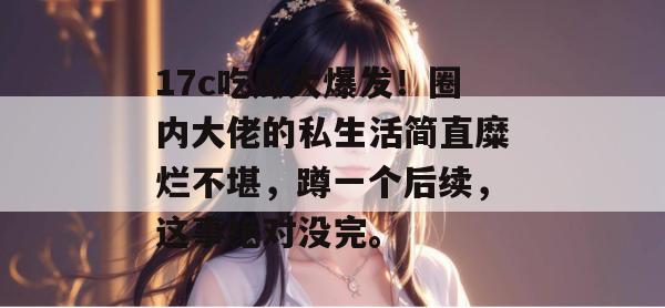 17c吃瓜大爆发!圈内大佬的私生活简直糜烂不堪,蹲一个后续,这事绝对没完。 第1张 17c吃瓜大爆发!圈内大佬的私生活简直糜烂不堪,蹲一个后续,这事绝对没完。 第1张