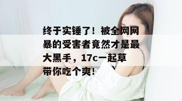 终于实锤了！被全网网暴的受害者竟然才是最大黑手，17c一起草带你吃个爽！  第1张