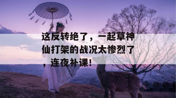 这反转绝了,一起草神仙打架的战况太惨烈了,连夜补课! 第1张 这反转绝了,一起草神仙打架的战况太惨烈了,连夜补课! 第1张