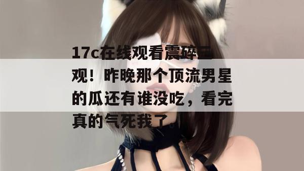 17c在线观看震碎三观！昨晚那个顶流男星的瓜还有谁没吃，看完真的气死我了。  第1张