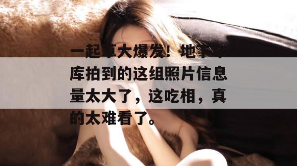 一起草大爆发!地下车库拍到的这组照片信息量太大了,这吃相,真的太难看了。 第1张 一起草大爆发!地下车库拍到的这组照片信息量太大了,这吃相,真的太难看了。 第1张