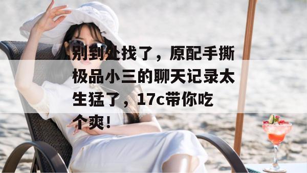别到处找了，原配手撕极品小三的聊天记录太生猛了，17c带你吃个爽！  第1张