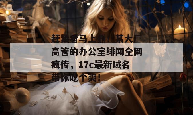 赶紧看马上删！某大厂高管的办公室绯闻全网疯传，17c最新域名带你吃个爽！  第1张